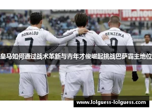 皇马如何通过战术革新与青年才俊崛起挑战巴萨霸主地位