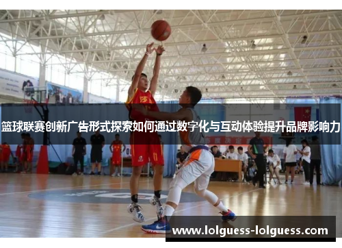 篮球联赛创新广告形式探索如何通过数字化与互动体验提升品牌影响力