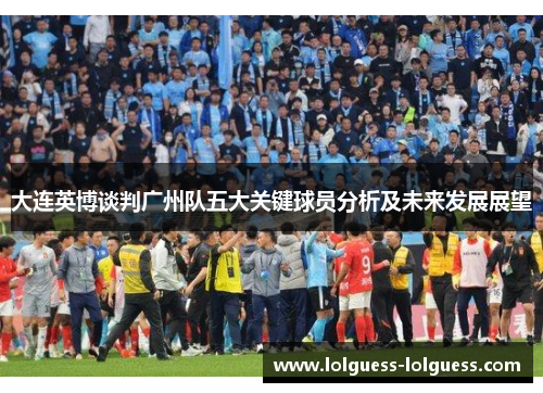 大连英博谈判广州队五大关键球员分析及未来发展展望