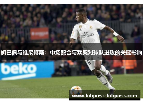 姆巴佩与维尼修斯：中场配合与默契对球队进攻的关键影响
