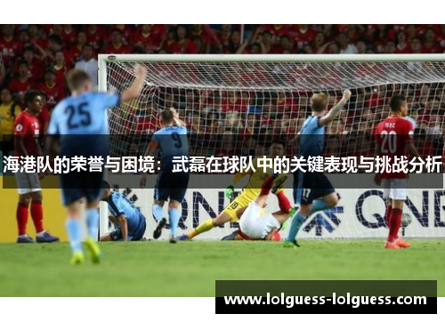 海港队的荣誉与困境：武磊在球队中的关键表现与挑战分析