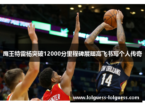 鹰王特雷杨突破12000分里程碑展翅高飞书写个人传奇